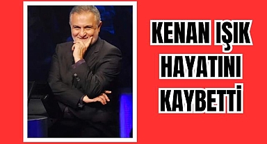 KENAN IŞIK HAYATINI KAYBETTİ