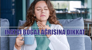 İNATÇI BOĞAZ AĞRISINA DİKKAT