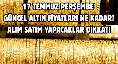 17 TEMMUZ PERŞEMBE GÜNCEL ALTIN FİYATLARI NE KADAR?  ALIM SATIM YAPACAKLAR DİKKAT!