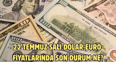 22 TEMMUZ SALI DOLAR-EURO FİYATLARINDA SON DURUM NE?