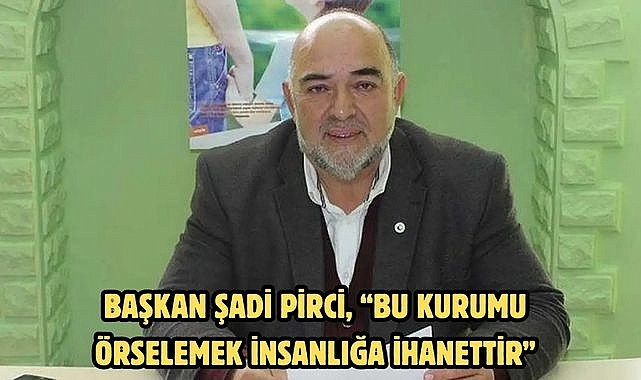 Başkan Şadi Pirci, "Bu kurumu örselemek insanlığa ihanettir"