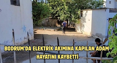 BODRUM’DA ELEKTRİK AKIMINA KAPILAN ADAM HAYATINI KAYBETTİ