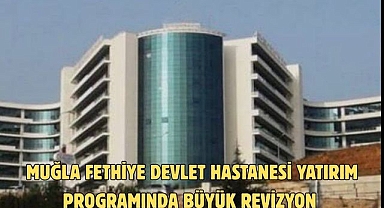 Muğla Fethiye Devlet Hastanesi Yatırım Programında Büyük Revizyon