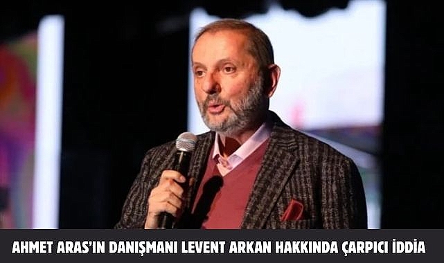 Ahmet Aras’ın danışmanı Levent Arkan hakkında çarpıcı iddia