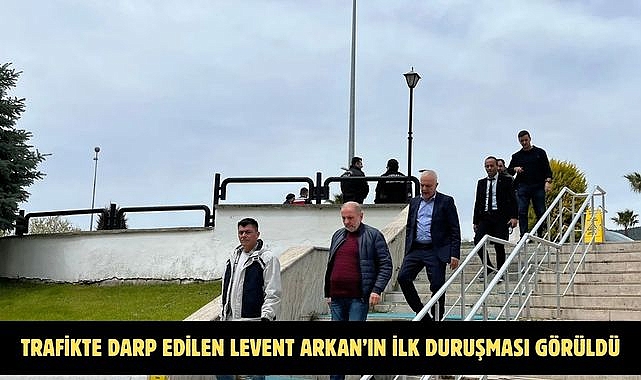 TRAFİKTE DARP EDİLEN LEVENT ARKAN’IN İLK DURUŞMASI GÖRÜLDÜ