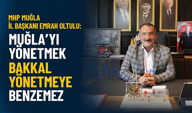 MHP MUĞLA İL BAŞKANI EMRAH OLTULU: MUĞLA'YI YÖNETMEK BAKKAL YÖNETMEYE BENZEMEZ